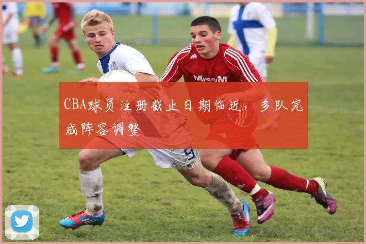 CBA球员注册截止日期临近,多队完成阵容调整