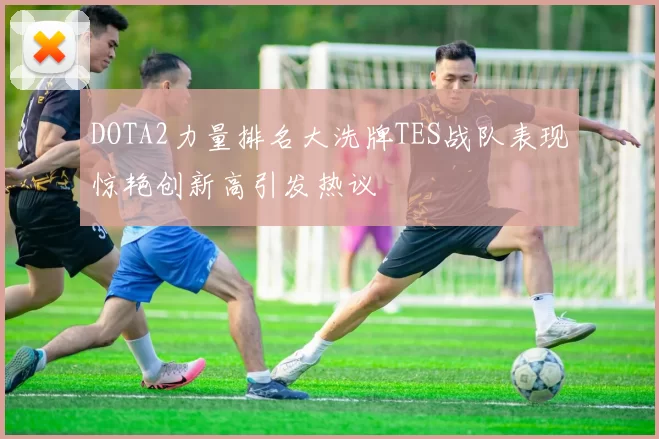 DOTA2力量排名大洗牌TES战队表现惊艳创新高引发热议