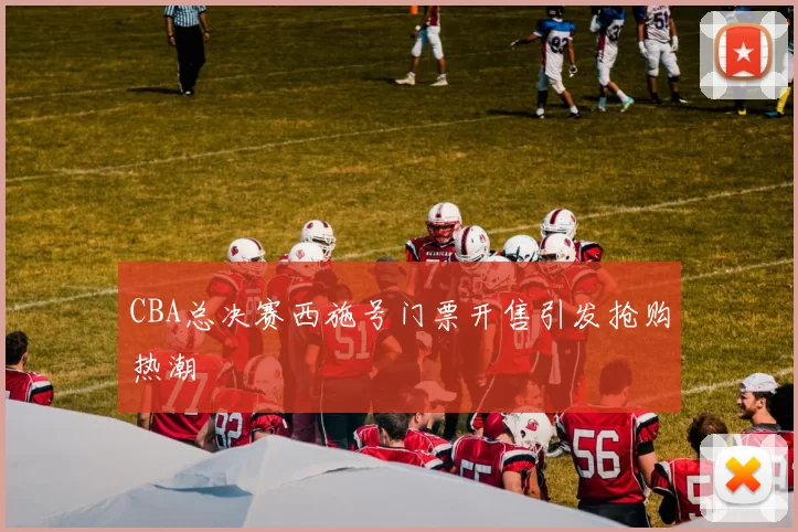 CBA总决赛西施号门票开售引发抢购热潮