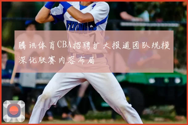 腾讯体育CBA招聘扩大报道团队规模深化联赛内容布局