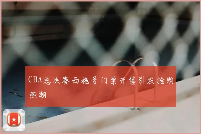 CBA总决赛西施号门票开售引发抢购热潮
