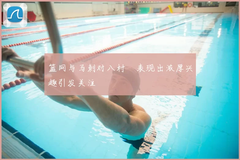 篮网与马刺对八村塁表现出浓厚兴趣引发关注