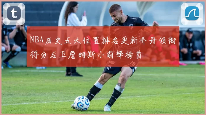 NBA历史五大位置排名更新乔丹领衔得分后卫詹姆斯小前锋榜首
