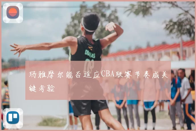 玛雅摩尔能否适应CBA联赛节奏成关键考验