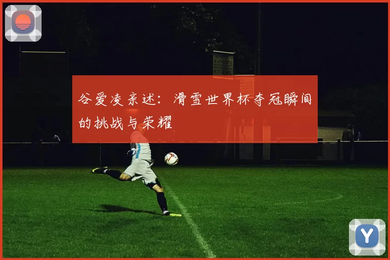 谷爱凌亲述:滑雪世界杯夺冠瞬间的挑战与荣耀