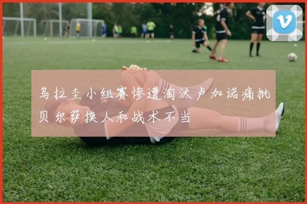 乌拉圭小组赛惨遭淘汰卢加诺痛批贝尔萨换人和战术不当