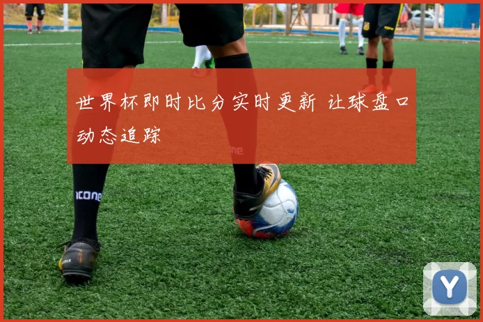 世界杯即时比分实时更新 让球盘口动态追踪