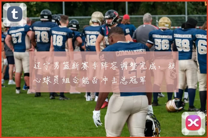 辽宁男篮新赛季阵容调整完成,核心球员组合能否冲击总冠军