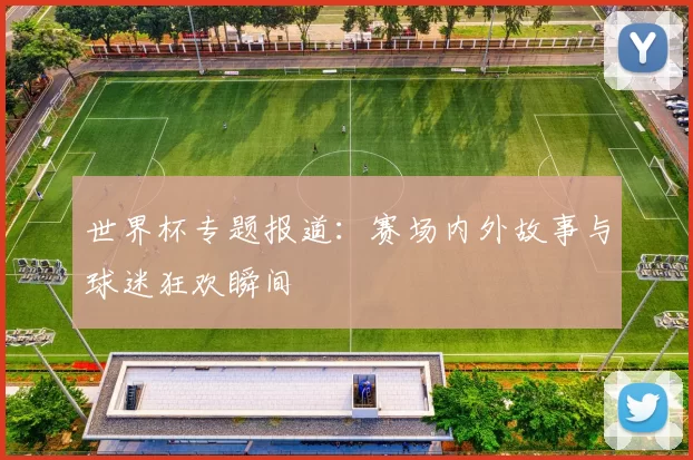 世界杯专题报道:赛场内外故事与球迷狂欢瞬间