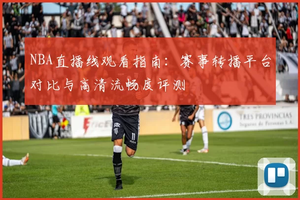 NBA直播线观看指南:赛事转播平台对比与高清流畅度评测
