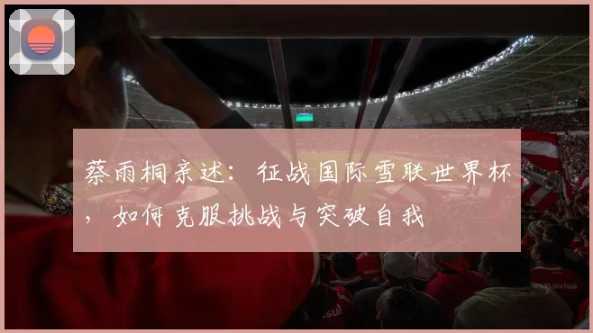 蔡雨桐亲述:征战国际雪联世界杯,如何克服挑战与突破自我