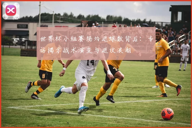 世界杯小组赛场均进球数背后:专访揭示战术演变与进攻浪潮