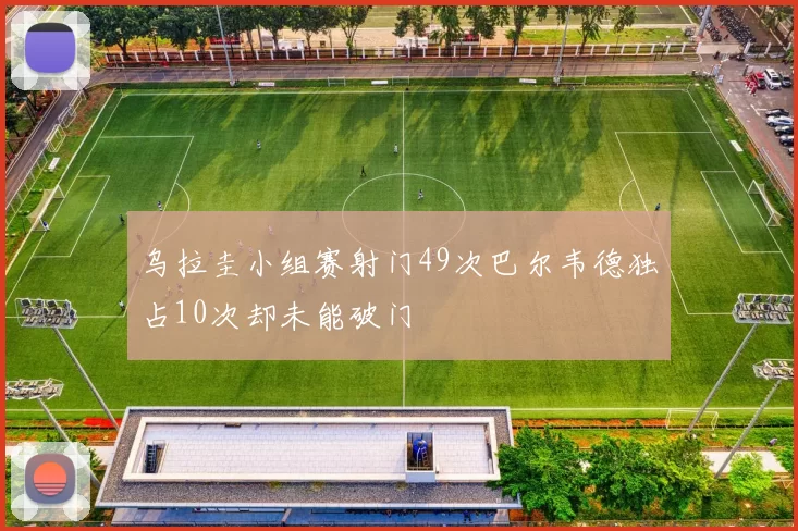 乌拉圭小组赛射门49次巴尔韦德独占10次却未能破门
