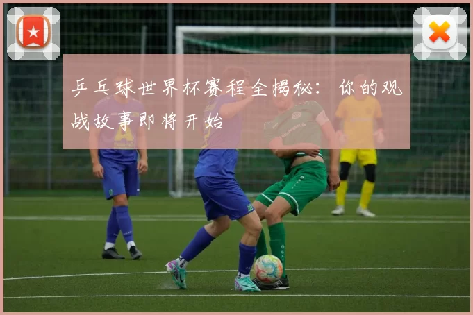乒乓球世界杯赛程全揭秘:你的观战故事即将开始
