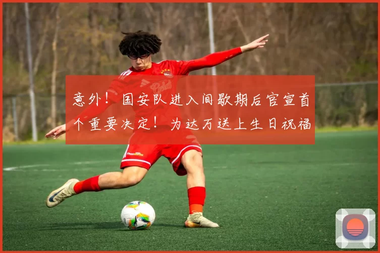 意外!国安队进入间歇期后官宣首个重要决定!为达万送上生日祝福