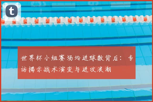 世界杯小组赛场均进球数背后:专访揭示战术演变与进攻浪潮
