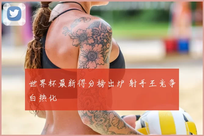 世界杯最新得分榜出炉 射手王竞争白热化