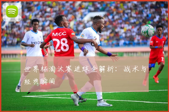 世界杯淘汰赛进球全解析:战术与经典瞬间