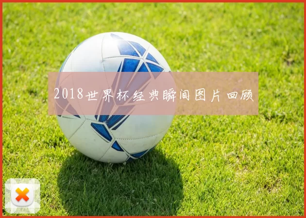 2018世界杯经典瞬间图片回顾