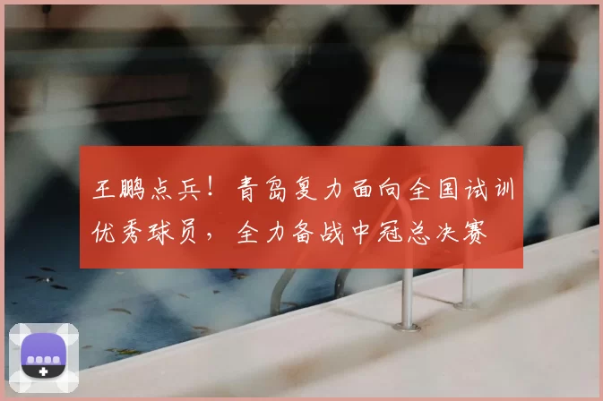 王鹏点兵！青岛复力面向全国试训优秀球员，全力备战中冠总决赛