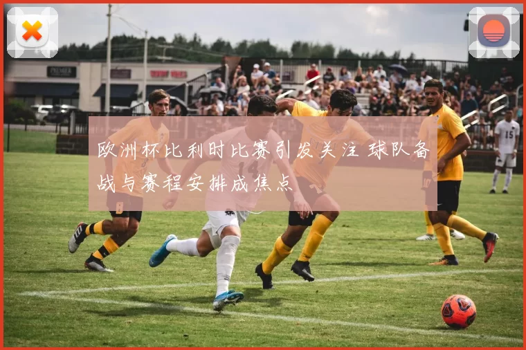 欧洲杯比利时比赛引发关注 球队备战与赛程安排成焦点