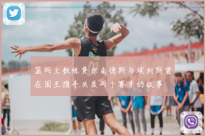 篮网主教练费尔南德斯与埃利斯曾在国王携手共度两个赛季的故事