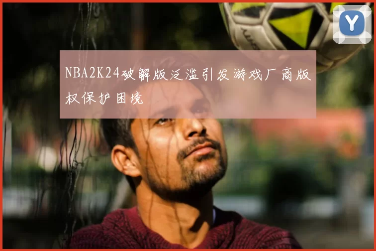 NBA2K24破解版泛滥引发游戏厂商版权保护困境