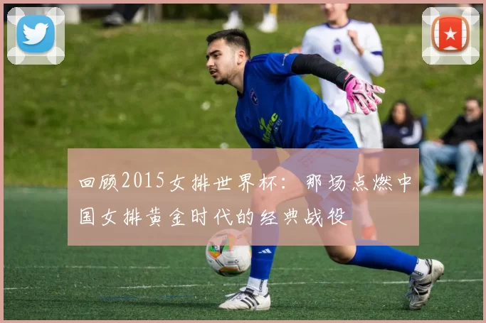 回顾2015女排世界杯:那场点燃中国女排黄金时代的经典战役