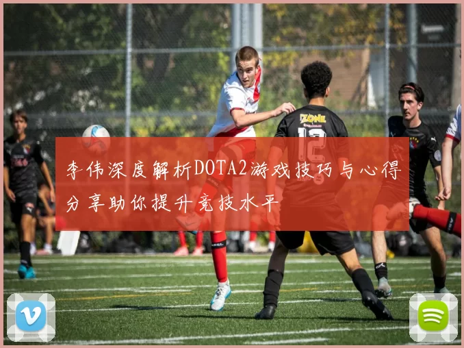 李伟深度解析DOTA2游戏技巧与心得分享助你提升竞技水平