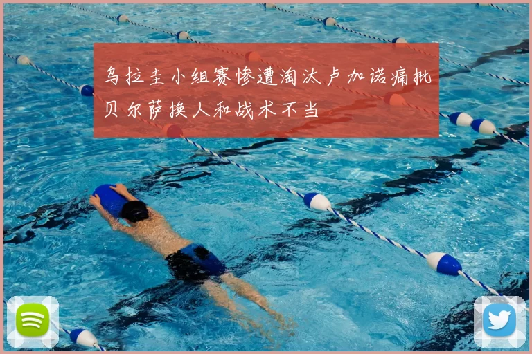 乌拉圭小组赛惨遭淘汰卢加诺痛批贝尔萨换人和战术不当