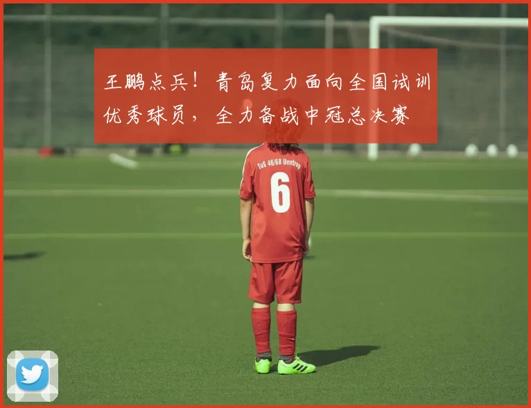 王鹏点兵！青岛复力面向全国试训优秀球员，全力备战中冠总决赛