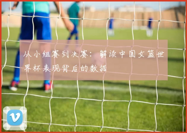 从小组赛到决赛：解读中国女篮世界杯表现背后的数据