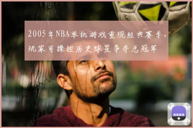 2005年NBA单机游戏重现经典赛季,玩家可操控历史球星争夺总冠军