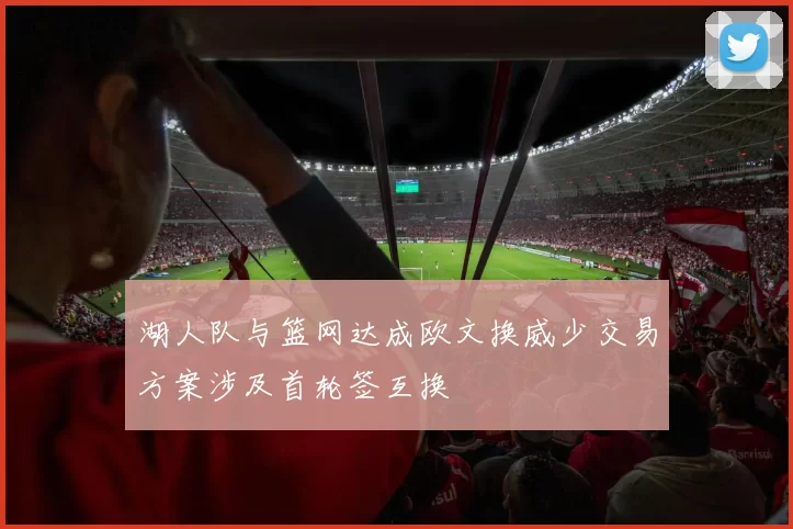 湖人队与篮网达成欧文换威少交易方案涉及首轮签互换