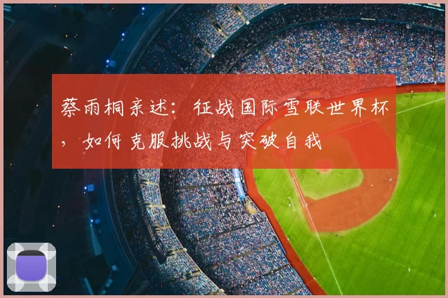 蔡雨桐亲述:征战国际雪联世界杯,如何克服挑战与突破自我