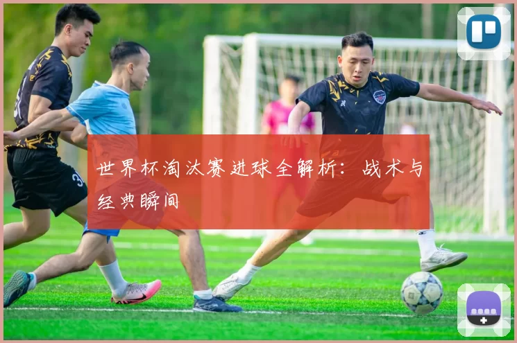 世界杯淘汰赛进球全解析:战术与经典瞬间