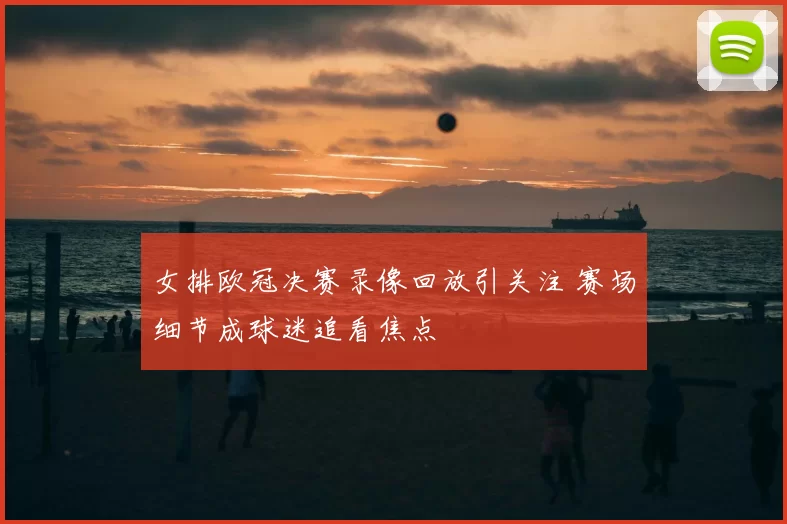 女排欧冠决赛录像回放引关注 赛场细节成球迷追看焦点