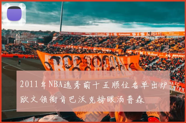 2011年NBA选秀前十五顺位名单出炉欧文领衔肯巴沃克榜眼汤普森