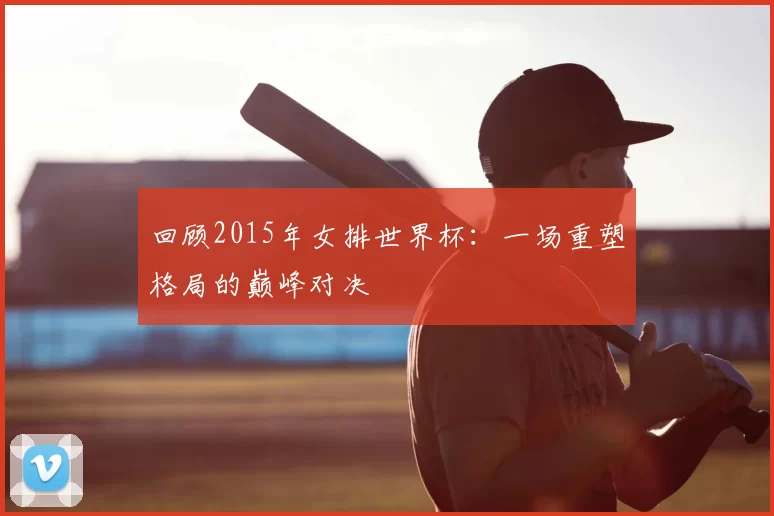 回顾2015年女排世界杯:一场重塑格局的巅峰对决