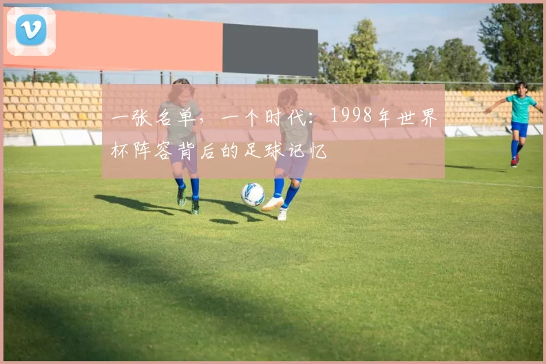 一张名单,一个时代:1998年世界杯阵容背后的足球记忆