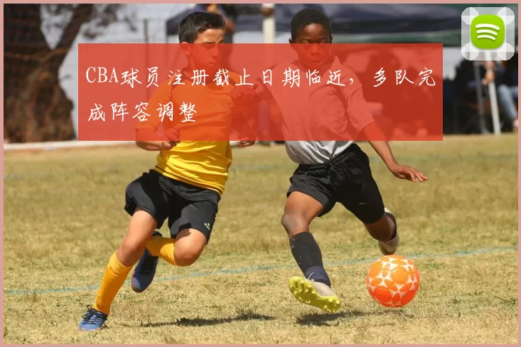 CBA球员注册截止日期临近,多队完成阵容调整