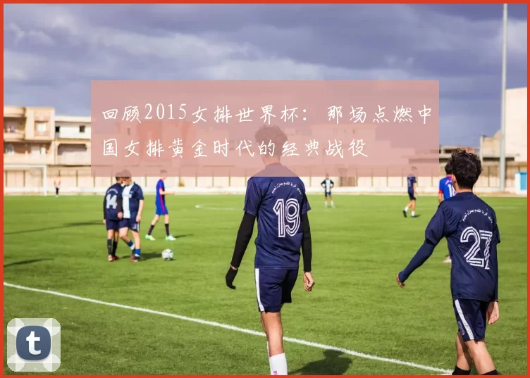 回顾2015女排世界杯:那场点燃中国女排黄金时代的经典战役
