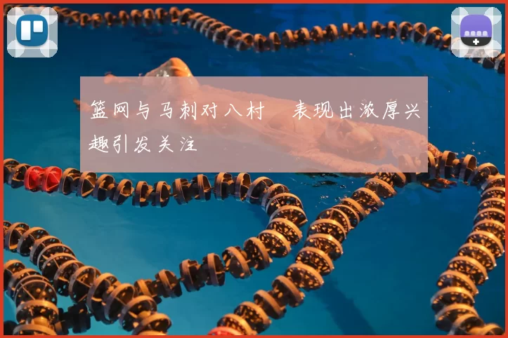 篮网与马刺对八村塁表现出浓厚兴趣引发关注